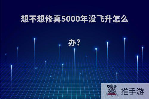 想不想修真5000年没飞升怎么办?