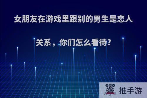 女朋友在游戏里跟别的男生是恋人关系，你们怎么看待?