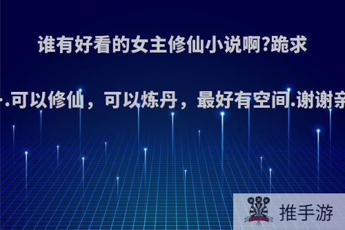 谁有好看的女主修仙小说啊?跪求啊….可以修仙，可以炼丹，最好有空间.谢谢亲们?