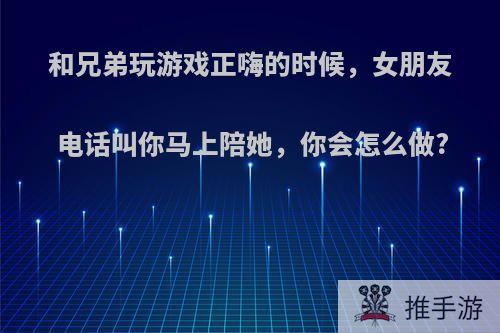 和兄弟玩游戏正嗨的时候，女朋友电话叫你马上陪她，你会怎么做?