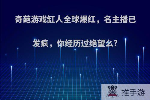 奇葩游戏缸人全球爆红，名主播已发疯，你经历过绝望么?