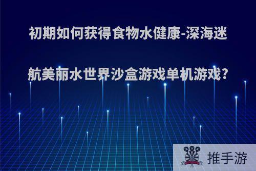 初期如何获得食物水健康-深海迷航美丽水世界沙盒游戏单机游戏?