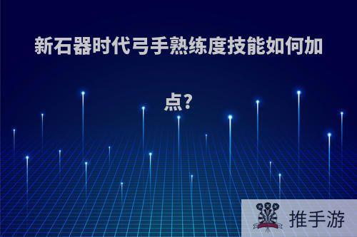 新石器时代弓手熟练度技能如何加点?