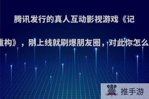 腾讯发行的真人互动影视游戏《记忆重构》，刚上线就刷爆朋友圈，对此你怎么看?