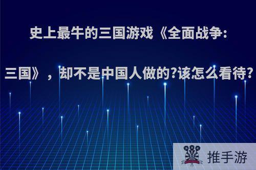 史上最牛的三国游戏《全面战争:三国》，却不是中国人做的?该怎么看待?