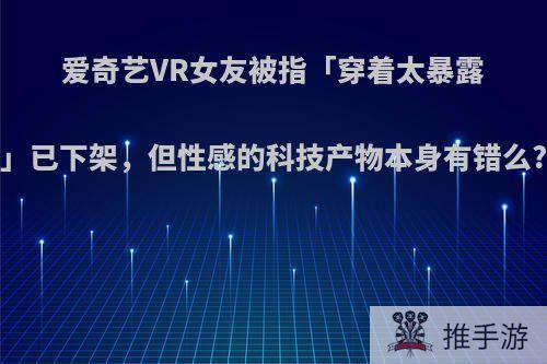 爱奇艺VR女友被指「穿着太暴露」已下架，但性感的科技产物本身有错么?