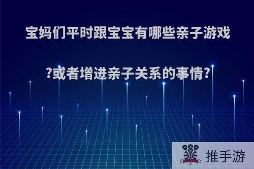 宝妈们平时跟宝宝有哪些亲子游戏?或者增进亲子关系的事情?