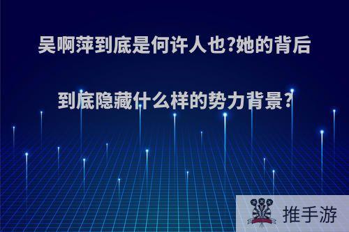 吴啊萍到底是何许人也?她的背后到底隐藏什么样的势力背景?