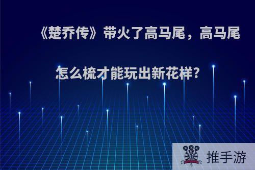 《楚乔传》带火了高马尾，高马尾怎么梳才能玩出新花样?