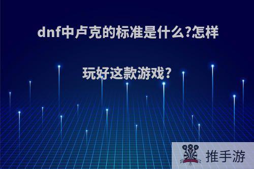 dnf中卢克的标准是什么?怎样玩好这款游戏?