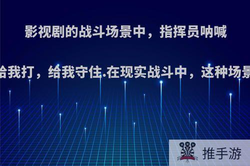 影视剧的战斗场景中，指挥员呐喊:给我冲，给我打，给我守住.在现实战斗中，这种场景会发生吗?