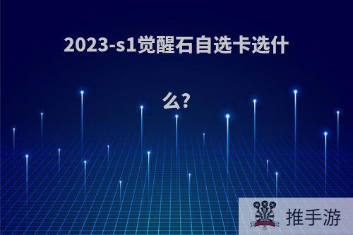 2023-s1觉醒石自选卡选什么?