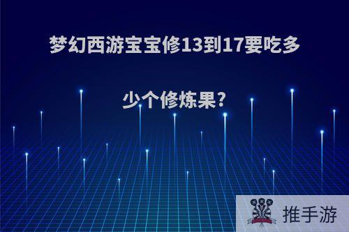 梦幻西游宝宝修13到17要吃多少个修炼果?