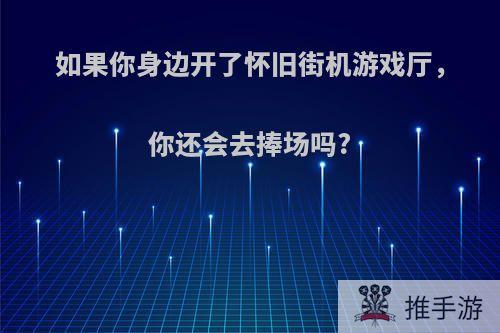 如果你身边开了怀旧街机游戏厅，你还会去捧场吗?