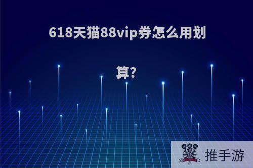 618天猫88vip券怎么用划算?