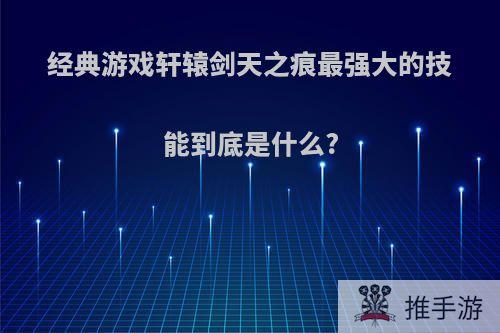 经典游戏轩辕剑天之痕最强大的技能到底是什么?