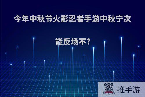 今年中秋节火影忍者手游中秋宁次能反场不?