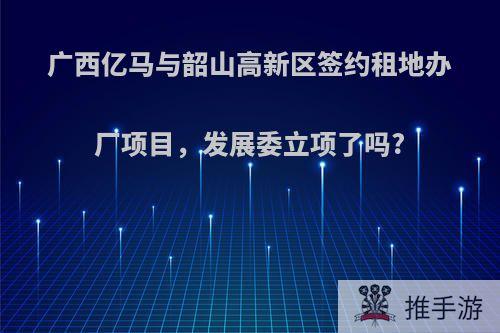 广西亿马与韶山高新区签约租地办厂项目，发展委立项了吗?