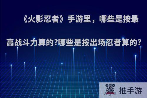 《火影忍者》手游里，哪些是按最高战斗力算的?哪些是按出场忍者算的?