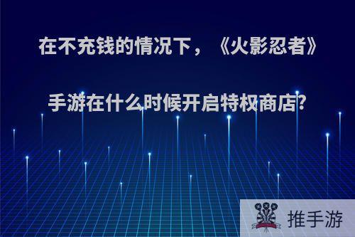 在不充钱的情况下，《火影忍者》手游在什么时候开启特权商店?