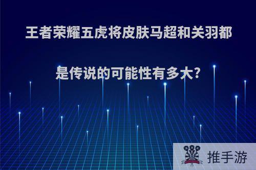 王者荣耀五虎将皮肤马超和关羽都是传说的可能性有多大?