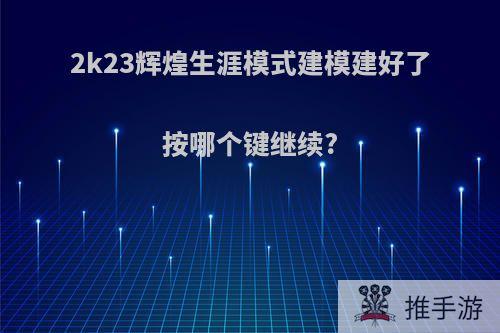 2k23辉煌生涯模式建模建好了按哪个键继续?