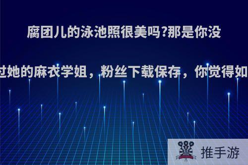 腐团儿的泳池照很美吗?那是你没看过她的麻衣学姐，粉丝下载保存，你觉得如何?