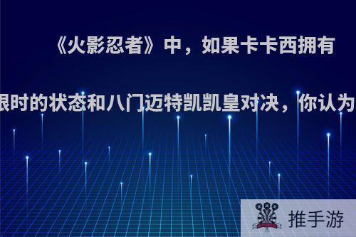 《火影忍者》中，如果卡卡西拥有双写轮眼时的状态和八门迈特凯凯皇对决，你认为谁会赢?