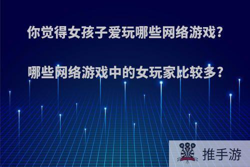 你觉得女孩子爱玩哪些网络游戏?哪些网络游戏中的女玩家比较多?