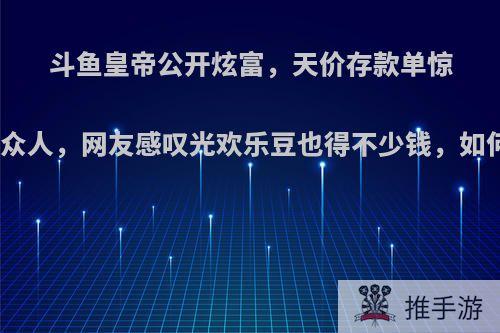 斗鱼皇帝公开炫富，天价存款单惊呆众人，网友感叹光欢乐豆也得不少钱，如何?