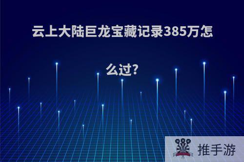 云上大陆巨龙宝藏记录385万怎么过?