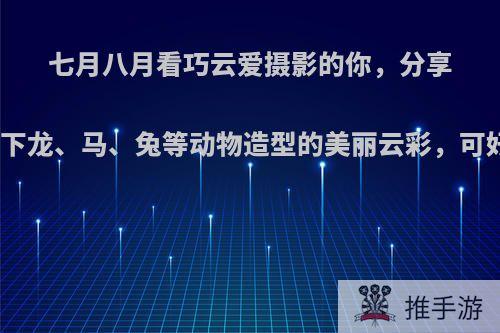 七月八月看巧云爱摄影的你，分享一下龙、马、兔等动物造型的美丽云彩，可好?