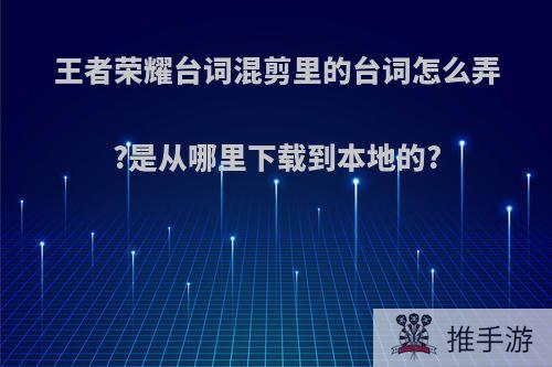 王者荣耀台词混剪里的台词怎么弄?是从哪里下载到本地的?