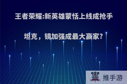 王者荣耀:新英雄蒙恬上线成抢手坦克，镜加强成最大赢家?