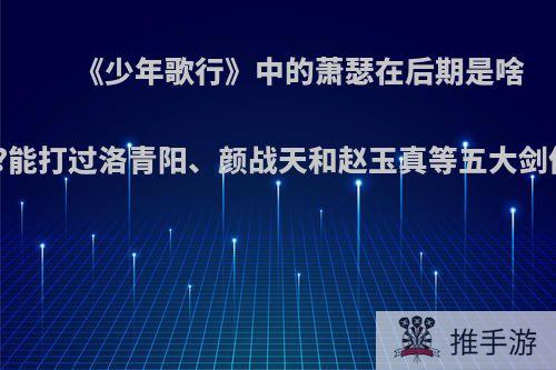 《少年歌行》中的萧瑟在后期是啥境界?能打过洛青阳、颜战天和赵玉真等五大剑仙吗?