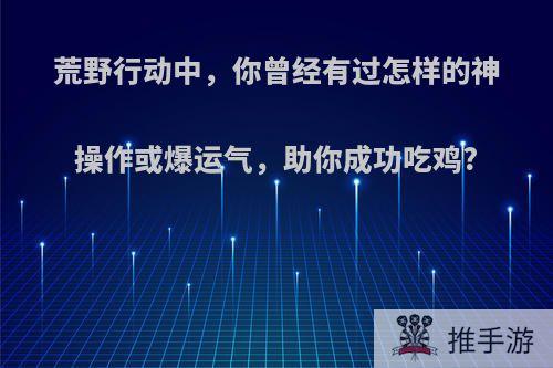 荒野行动中，你曾经有过怎样的神操作或爆运气，助你成功吃鸡?