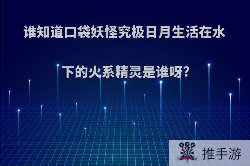 谁知道口袋妖怪究极日月生活在水下的火系精灵是谁呀?