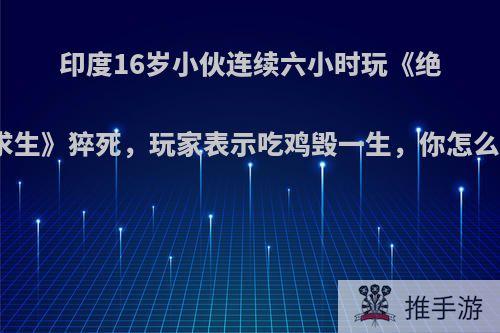 印度16岁小伙连续六小时玩《绝地求生》猝死，玩家表示吃鸡毁一生，你怎么看?