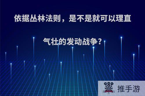 依据丛林法则，是不是就可以理直气壮的发动战争?