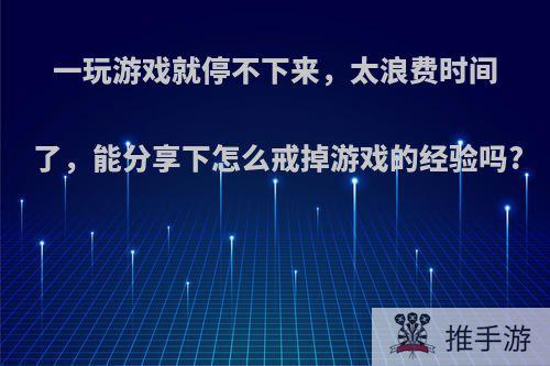 一玩游戏就停不下来，太浪费时间了，能分享下怎么戒掉游戏的经验吗?