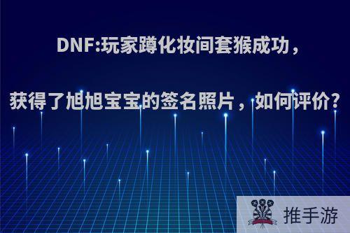 DNF:玩家蹲化妆间套猴成功，获得了旭旭宝宝的签名照片，如何评价?