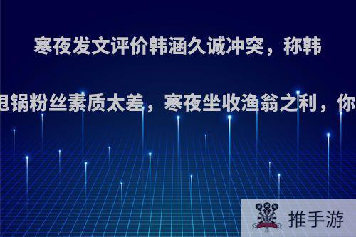 寒夜发文评价韩涵久诚冲突，称韩涵擅长甩锅粉丝素质太差，寒夜坐收渔翁之利，你怎么看?