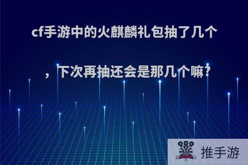 cf手游中的火麒麟礼包抽了几个，下次再抽还会是那几个嘛?