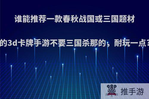 谁能推荐一款春秋战国或三国题材的3d卡牌手游不要三国杀那的，耐玩一点?