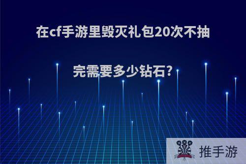 在cf手游里毁灭礼包20次不抽完需要多少钻石?