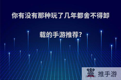 你有没有那种玩了几年都舍不得卸载的手游推荐?