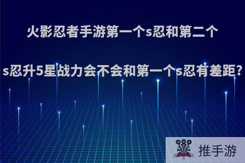 火影忍者手游第一个s忍和第二个s忍升5星战力会不会和第一个s忍有差距?