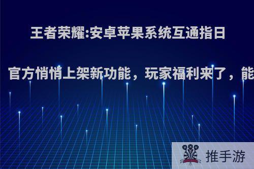 王者荣耀:安卓苹果系统互通指日可待，官方悄悄上架新功能，玩家福利来了，能信吗?