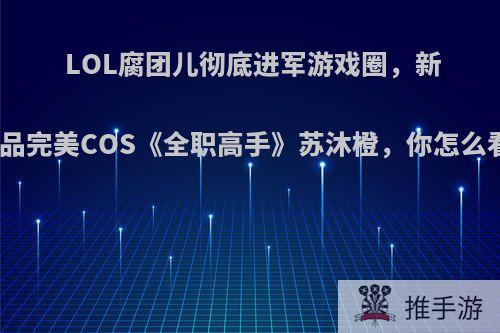 LOL腐团儿彻底进军游戏圈，新作品完美COS《全职高手》苏沐橙，你怎么看?