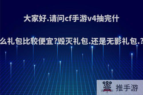 大家好.请问cf手游v4抽完什么礼包比较便宜?毁灭礼包.还是无影礼包.?